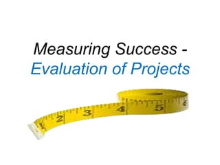 Measuring Success -
Evaluation of Projects
 