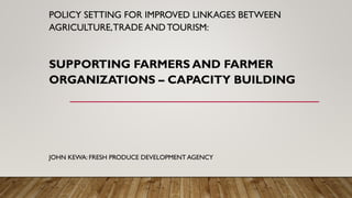 POLICY SETTING FOR IMPROVED LINKAGES BETWEEN
AGRICULTURE,TRADE ANDTOURISM:
SUPPORTING FARMERS AND FARMER
ORGANIZATIONS – CAPACITY BUILDING
JOHN KEWA: FRESH PRODUCE DEVELOPMENT AGENCY
 