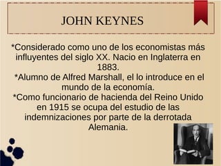 JOHN KEYNES
*Considerado como uno de los economistas más
influyentes del siglo XX. Nacio en Inglaterra en
1883.
*Alumno de Alfred Marshall, el lo introduce en el
mundo de la economía.
*Como funcionario de hacienda del Reino Unido
en 1915 se ocupa del estudio de las
indemnizaciones por parte de la derrotada
Alemania.
 