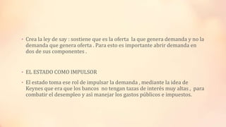 • Crea la ley de say : sostiene que es la oferta la que genera demanda y no la
demanda que genera oferta . Para esto es importante abrir demanda en
dos de sus componentes .
• EL ESTADO COMO IMPULSOR
• El estado toma ese rol de impulsar la demanda , mediante la idea de
Keynes que era que los bancos no tengan tazas de interés muy altas , para
combatir el desempleo y asì manejar los gastos públicos e impuestos.
 