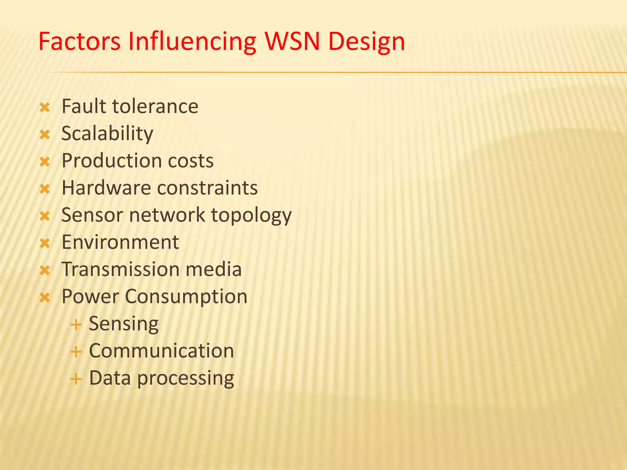 Factors Influencing WSN Design
 Fault tolerance
 Scalability
 Production costs
 Hardware constraints
 Sensor network topology
 Environment
 Transmission media
 Power Consumption
 Sensing
 Communication
 Data processing
 
