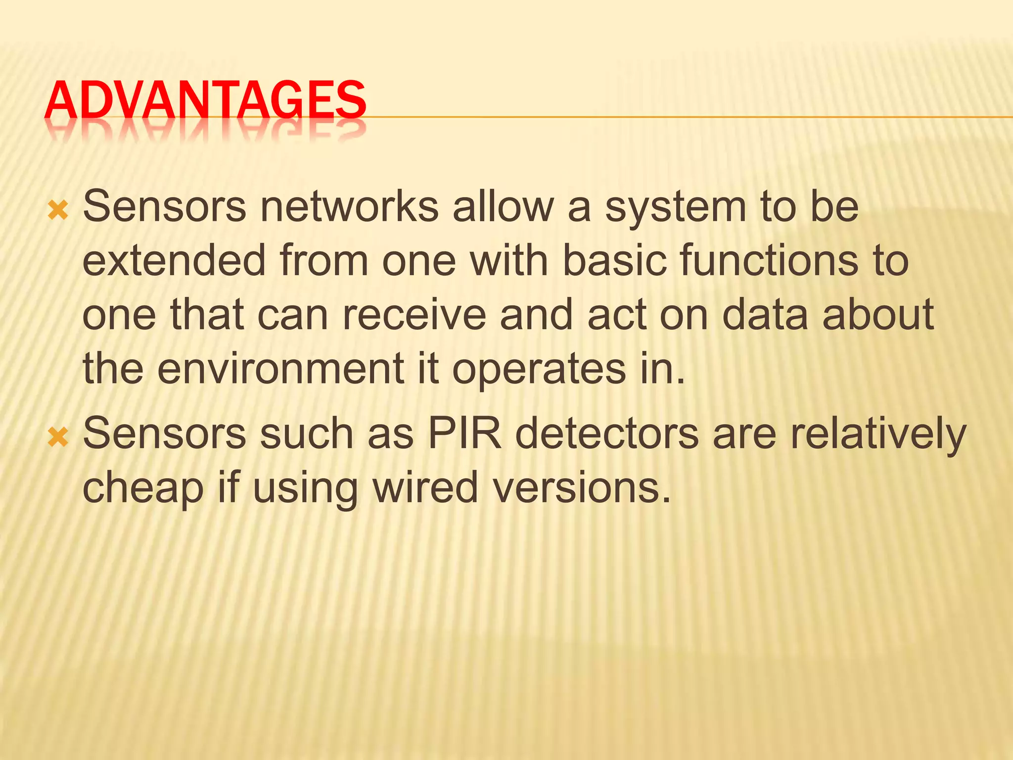 ADVANTAGES
 Sensors networks allow a system to be
extended from one with basic functions to
one that can receive and act on data about
the environment it operates in.
 Sensors such as PIR detectors are relatively
cheap if using wired versions.
 