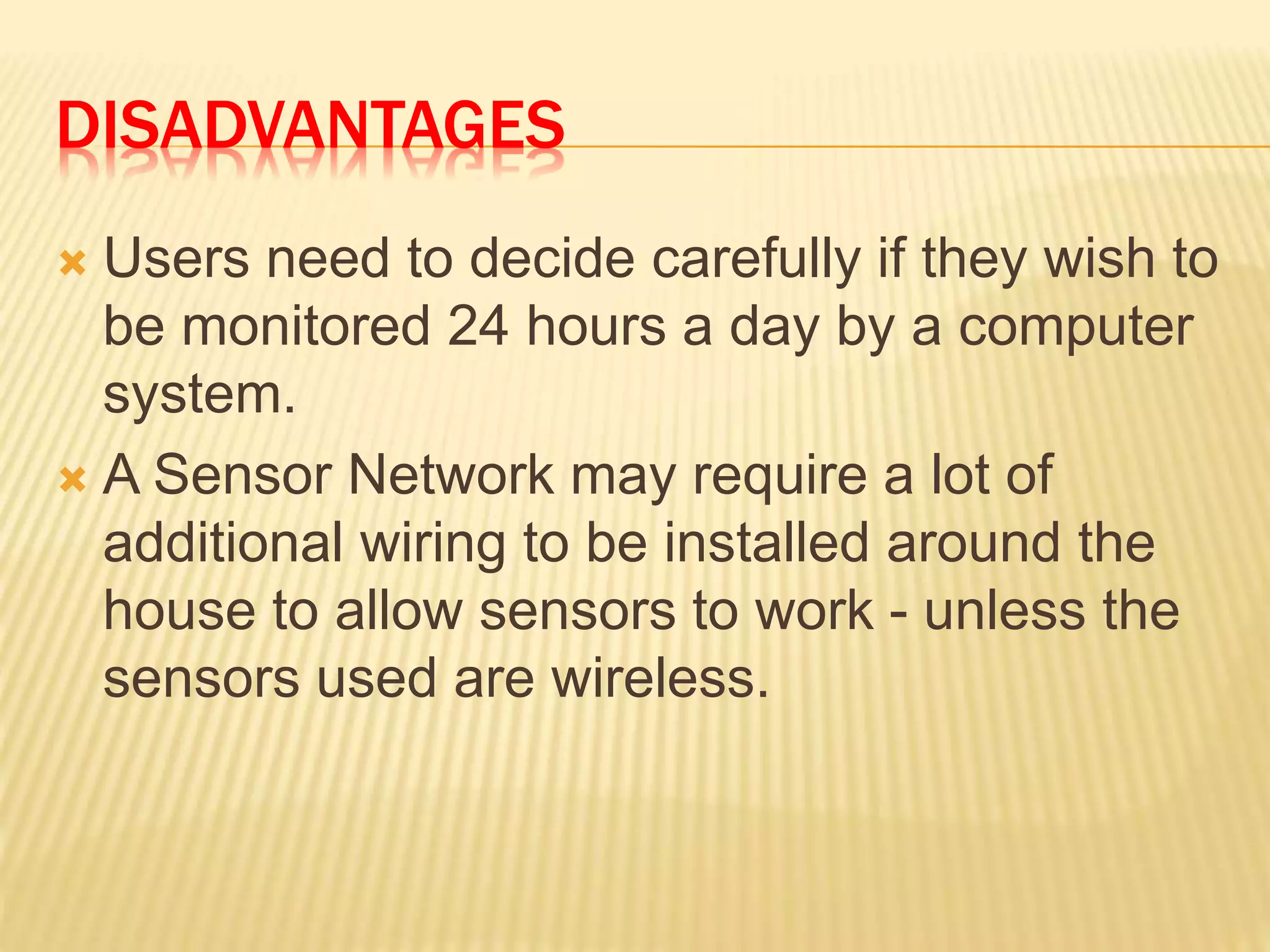 DISADVANTAGES
 Users need to decide carefully if they wish to
be monitored 24 hours a day by a computer
system.
 A Sensor Network may require a lot of
additional wiring to be installed around the
house to allow sensors to work - unless the
sensors used are wireless.
 