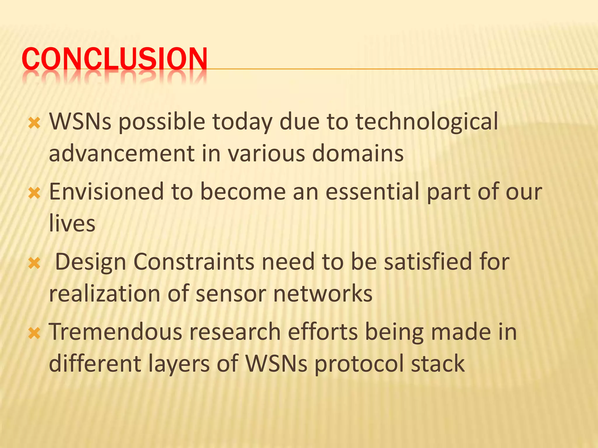 CONCLUSION
 WSNs possible today due to technological
advancement in various domains
 Envisioned to become an essential part of our
lives
 Design Constraints need to be satisfied for
realization of sensor networks
 Tremendous research efforts being made in
different layers of WSNs protocol stack
 