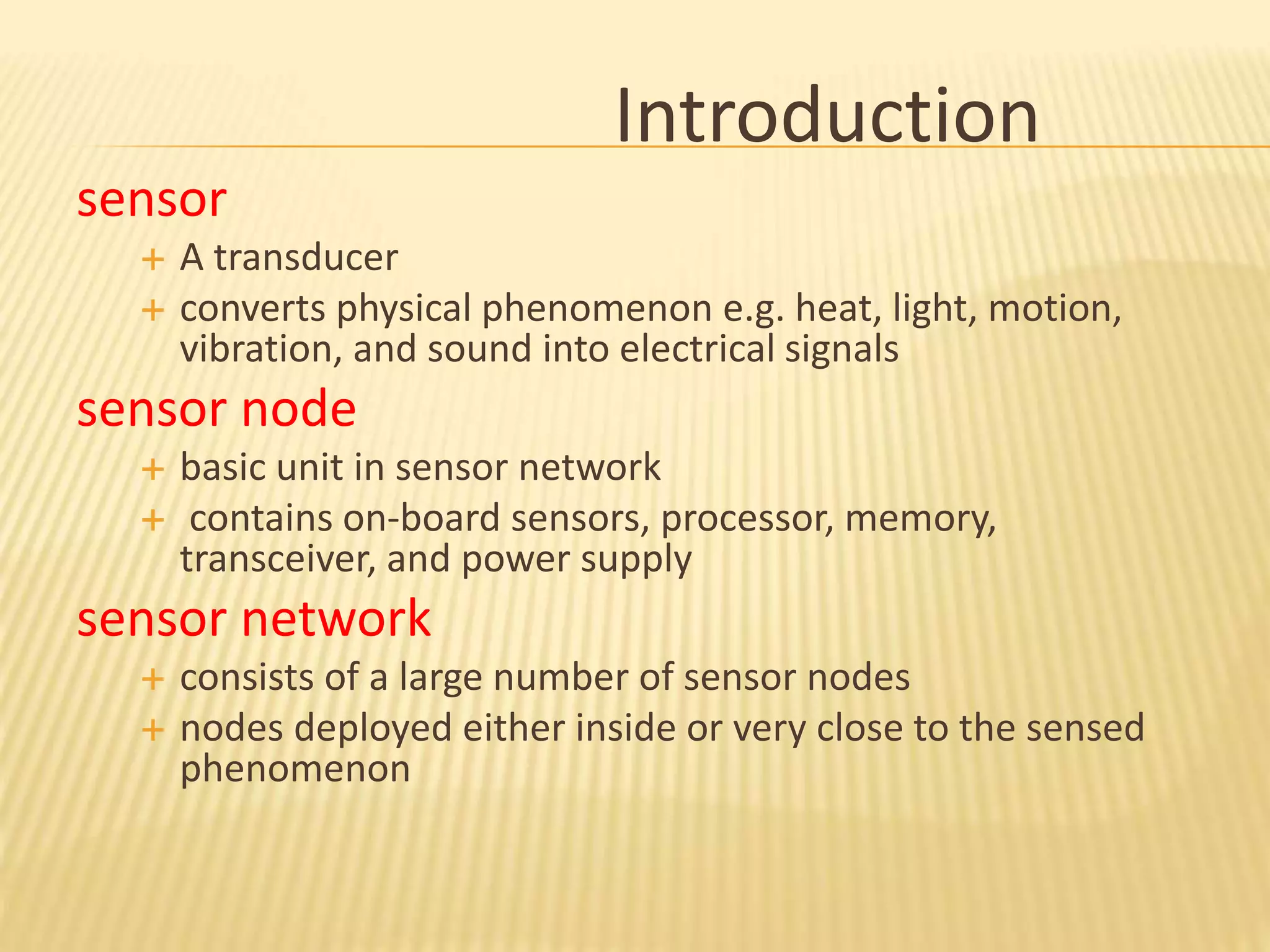 Introduction
sensor
 A transducer
 converts physical phenomenon e.g. heat, light, motion,
vibration, and sound into electrical signals
sensor node
 basic unit in sensor network
 contains on-board sensors, processor, memory,
transceiver, and power supply
sensor network
 consists of a large number of sensor nodes
 nodes deployed either inside or very close to the sensed
phenomenon
 