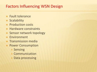 Factors Influencing WSN Design
 Fault tolerance
 Scalability
 Production costs
 Hardware constraints
 Sensor network topology
 Environment
 Transmission media
 Power Consumption
 Sensing
 Communication
 Data processing
 