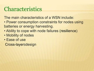 Characteristics
The main characteristics of a WSN include:
• Power consumption constraints for nodes using
batteries or energy harvesting.
• Ability to cope with node failures (resilience)
• Mobility of nodes
• Ease of use
Cross-layersdesign
 