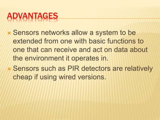 ADVANTAGES
 Sensors networks allow a system to be
extended from one with basic functions to
one that can receive and act on data about
the environment it operates in.
 Sensors such as PIR detectors are relatively
cheap if using wired versions.
 