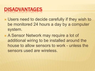 DISADVANTAGES
 Users need to decide carefully if they wish to
be monitored 24 hours a day by a computer
system.
 A Sensor Network may require a lot of
additional wiring to be installed around the
house to allow sensors to work - unless the
sensors used are wireless.
 