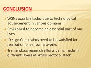 CONCLUSION
 WSNs possible today due to technological
advancement in various domains
 Envisioned to become an essential part of our
lives
 Design Constraints need to be satisfied for
realization of sensor networks
 Tremendous research efforts being made in
different layers of WSNs protocol stack
 