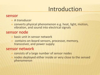 Introduction
sensor
 A transducer
 converts physical phenomenon e.g. heat, light, motion,
vibration, and sound into electrical signals
sensor node
 basic unit in sensor network
 contains on-board sensors, processor, memory,
transceiver, and power supply
sensor network
 consists of a large number of sensor nodes
 nodes deployed either inside or very close to the sensed
phenomenon
 