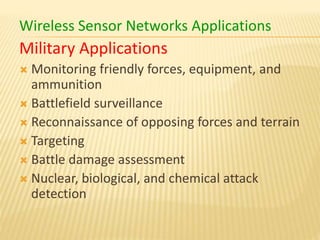 Wireless Sensor Networks Applications
Military Applications
 Monitoring friendly forces, equipment, and
ammunition
 Battlefield surveillance
 Reconnaissance of opposing forces and terrain
 Targeting
 Battle damage assessment
 Nuclear, biological, and chemical attack
detection
 