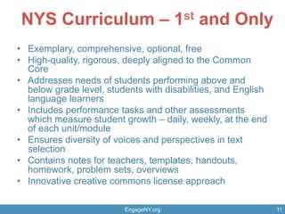 EngageNY.org 11
NYS Curriculum – 1st and Only
EngageNY.org 11
•  Exemplary, comprehensive, optional, free
•  High-quality, rigorous, deeply aligned to the Common
Core
•  Addresses needs of students performing above and
below grade level, students with disabilities, and English
language learners
•  Includes performance tasks and other assessments
which measure student growth – daily, weekly, at the end
of each unit/module
•  Ensures diversity of voices and perspectives in text
selection
•  Contains notes for teachers, templates, handouts,
homework, problem sets, overviews
•  Innovative creative commons license approach
 