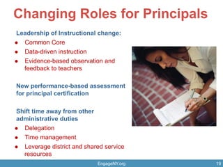 Changing Roles for Principals
Leadership of Instructional change:
l  Common Core
l  Data-driven instruction
l  Evidence-based observation and
feedback to teachers
New performance-based assessment
for principal certification
Shift time away from other
administrative duties
l  Delegation
l  Time management
l  Leverage district and shared service
resources
EngageNY.org 19
 
