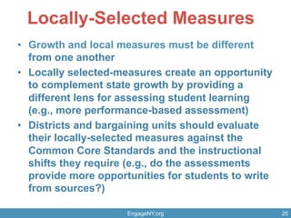 Locally-Selected Measures
•  Growth and local measures must be different
from one another
•  Locally selected-measures create an opportunity
to complement state growth by providing a
different lens for assessing student learning
(e.g., more performance-based assessment)
•  Districts and bargaining units should evaluate
their locally-selected measures against the
Common Core Standards and the instructional
shifts they require (e.g., do the assessments
provide more opportunities for students to write
from sources?)
EngageNY.org 25
 