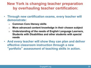 New York is changing teacher preparation
by overhauling teacher certification:
•  Through new certification exams, every teacher will
demonstrate:
¦  Common Core literacy skills
¦  More advanced content knowledge in their chosen subject
¦  Understanding of the needs of English Language Learners,
Students with Disabilities and other students with special
needs
•  And every teacher will show they can plan and deliver
effective classroom instruction through a new
portfolio assessment of teaching skills in action.
EngageNY.org 29
 