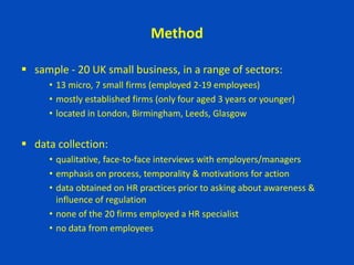 Method
 sample - 20 UK small business, in a range of sectors:
• 13 micro, 7 small firms (employed 2-19 employees)
• mostly established firms (only four aged 3 years or younger)
• located in London, Birmingham, Leeds, Glasgow
 data collection:
• qualitative, face-to-face interviews with employers/managers
• emphasis on process, temporality & motivations for action
• data obtained on HR practices prior to asking about awareness &
influence of regulation
• none of the 20 firms employed a HR specialist
• no data from employees
 