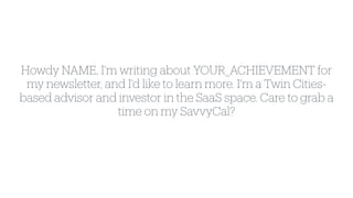 Howdy NAME, I'm writing about YOUR_ACHIEVEMENT for
my newsletter, and I'd like to learn more. I'm a Twin Cities-
based advisor and investor in the SaaS space. Care to grab a
time on my SavvyCal?
 