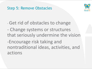 Step 5: Remove Obstacles
- Get rid of obstacles to change
- Change systems or structures
that seriously undermine the vision
-Encourage risk taking and
nontraditional ideas, activities, and
actions
 