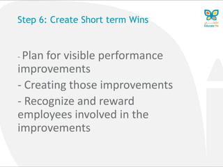 Step 6: Create Short term Wins
- Plan for visible performance
improvements
- Creating those improvements
- Recognize and reward
employees involved in the
improvements
 
