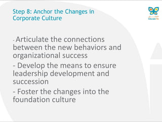 Step 8: Anchor the Changes in
Corporate Culture
- Articulate the connections
between the new behaviors and
organizational success
- Develop the means to ensure
leadership development and
succession
- Foster the changes into the
foundation culture
 