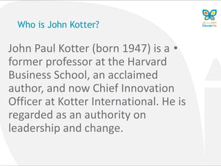 Who is John Kotter?
•John Paul Kotter (born 1947) is a
former professor at the Harvard
Business School, an acclaimed
author, and now Chief Innovation
Officer at Kotter International. He is
regarded as an authority on
leadership and change.
 
