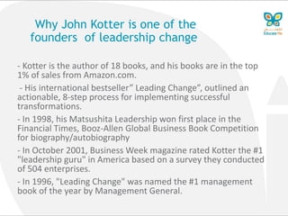 Why John Kotter is one of the
founders of leadership change
- Kotter is the author of 18 books, and his books are in the top
1% of sales from Amazon.com.
- His international bestseller” Leading Change”, outlined an
actionable, 8-step process for implementing successful
transformations.
- In 1998, his Matsushita Leadership won first place in the
Financial Times, Booz-Allen Global Business Book Competition
for biography/autobiography
- In October 2001, Business Week magazine rated Kotter the #1
"leadership guru" in America based on a survey they conducted
of 504 enterprises.
- In 1996, "Leading Change" was named the #1 management
book of the year by Management General.
 