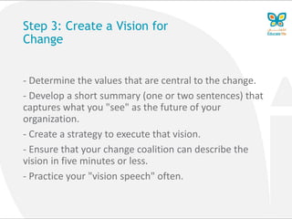 Step 3: Create a Vision for
Change
- Determine the values that are central to the change.
- Develop a short summary (one or two sentences) that
captures what you "see" as the future of your
organization.
- Create a strategy to execute that vision.
- Ensure that your change coalition can describe the
vision in five minutes or less.
- Practice your "vision speech" often.
 