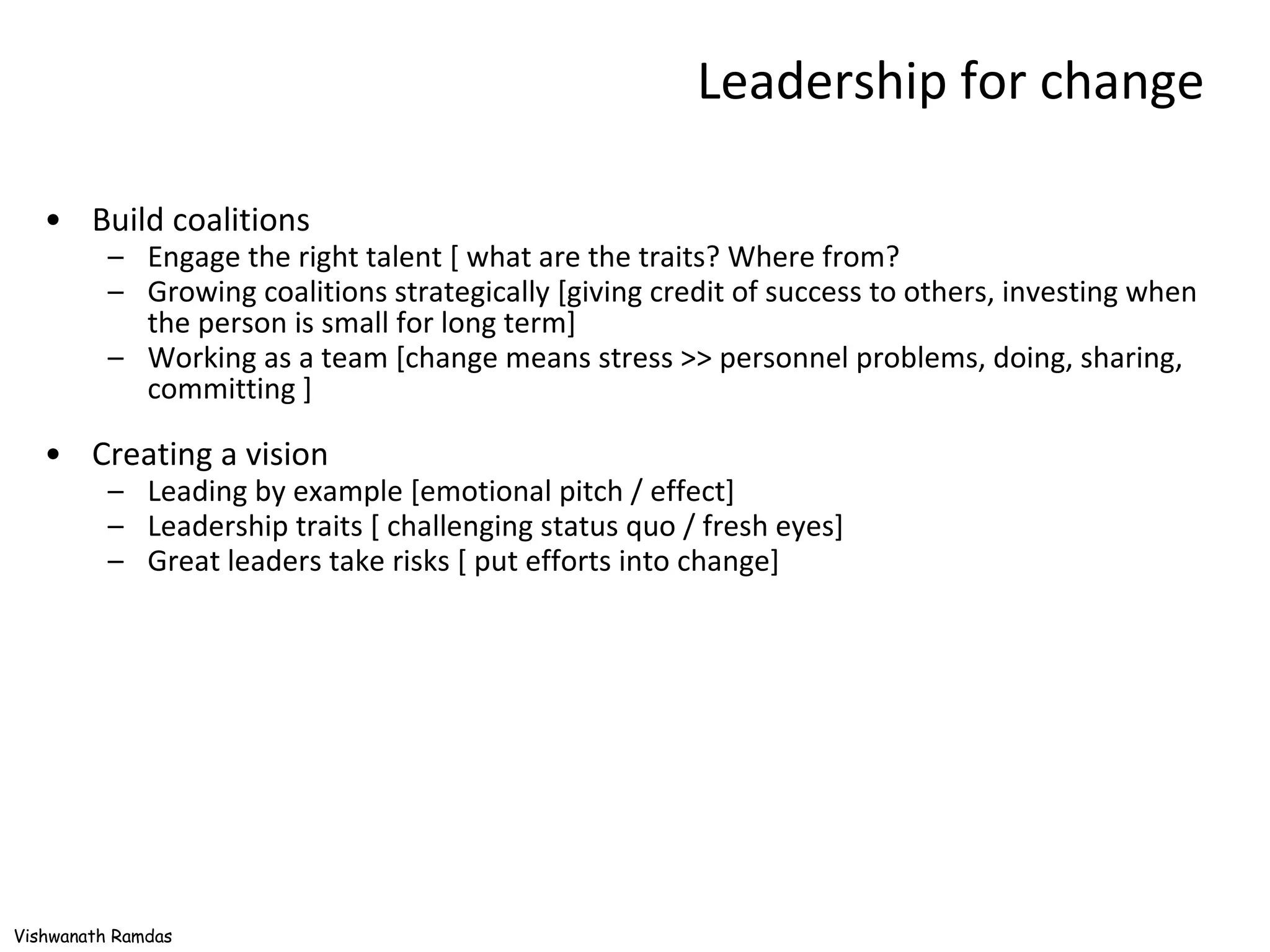 Leadership for change Build coalitions Engage the right talent [ what are the traits? Where from? Growing coalitions strategically [giving credit of success to others, investing when the person is small for long term] Working as a team [change means stress >> personnel problems, doing, sharing, committing ] Creating a vision Leading by example [emotional pitch / effect] Leadership traits [ challenging status quo / fresh eyes] Great leaders take risks [ put efforts into change] 