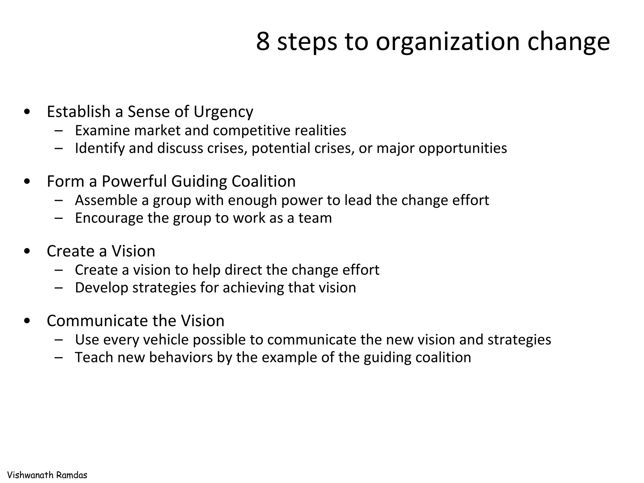 8 steps to organization change Establish a Sense of Urgency Examine market and competitive realities Identify and discuss crises, potential crises, or major opportunities Form a Powerful Guiding Coalition Assemble a group with enough power to lead the change effort Encourage the group to work as a team Create a Vision Create a vision to help direct the change effort Develop strategies for achieving that vision Communicate the Vision Use every vehicle possible to communicate the new vision and strategies Teach new behaviors by the example of the guiding coalition 