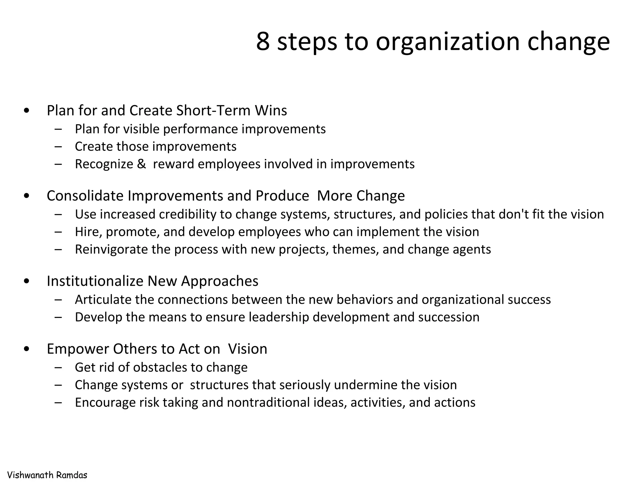 8 steps to organization change Plan for and Create Short-Term Wins Plan for visible performance improvements Create those improvements Recognize &  reward employees involved in improvements Consolidate Improvements and Produce  More Change Use increased credibility to change systems, structures, and policies that don't fit the vision Hire, promote, and develop employees who can implement the vision Reinvigorate the process with new projects, themes, and change agents Institutionalize New Approaches Articulate the connections between the new behaviors and organizational success Develop the means to ensure leadership development and succession Empower Others to Act on  Vision Get rid of obstacles to change Change systems or  structures that seriously undermine the vision Encourage risk taking and nontraditional ideas, activities, and actions 