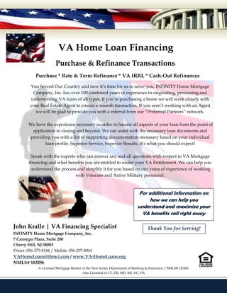 VA Home Loan Financing
                       Purchase & Refinance Transactions
            Purchase * Rate & Term Refinance * VA IRRL * Cash-Out Refinances

         You Served Our Country and now it’s time for us to serve you. INFINITY Home Mortgage
          Company, Inc. has over 100 combined years of experience in originating, processing and
         underwriting VA loans of all types. If you’re purchasing a home we will work closely with
         your Real Estate Agent to ensure a smooth transaction. If you aren’t working with an Agent
           we will be glad to provide you with a referral from our “Preferred Partners” network.

        We have the experience necessary in order to handle all aspects of your loan from the point of
         application to closing and beyond. We can assist with the necessary loan documents and
        providing you with a list of supporting documentation necessary based on your individual
               loan profile. Superior Service, Superior Results, it’s what you should expect!

         Speak with the experts who can answer any and all questions with respect to VA Mortgage
        financing and what benefits you are entitled to under your VA Entitlement. We can help you
         understand the process and simplify it for you based on our years of experience of working
                               with Veterans and Active Military personnel.



                                                                           For additional information on
                                                                               how we can help you
                                                                          understand and maximize your
                                                                            VA benefits call right away

John Kralle | VA Financing Specialist                                           Thank You for Serving!
INFINITY Home Mortgage Company, Inc.
7 Carnegie Plaza, Suite 200
Cherry Hill, NJ 08003
Direct: 856-375-8144 / Mobile: 856-297-8044
VAHomeLoans@ihmci.com / www.VA-HomeLoans.org
NMLS# 183296
             A Licensed Mortgage Banker of the New Jersey Department of Banking & Insurance / NMLS# 121461
                                        Also Licensed in CT, DE, MD, MI, NC, PA
 