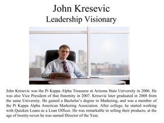 John Kresevic
Leadership Visionary
John Kresevic was the Pi Kappa Alpha Treasurer at Arizona State University in 2006. He
was also Vice President of that fraternity in 2007. Kresevic later graduated in 2008 from
the same University. He gained a Bachelor’s degree in Marketing, and was a member of
the Pi Kappa Alpha American Marketing Association. After college, he started working
with Quicken Loans as a Loan Officer. He was remarkable in selling their products; at the
age of twenty-seven he was named Director of the Year.
 