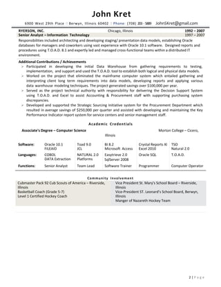 John Kret
6900 West 29th Place  Berwyn, Illinois 60402  Phone: (708) 203 - 5889 JohnSKret@gmail.com
2 | P a g e
RYERSON, INC. Chicago, Illinois 1992 – 2007
Senior Analyst – Information Technology 1997 – 2007
Responsibilities included architecting and developing staging/ presentation data models, establishing Oracle
databases for managers and coworkers using vast experience with Oracle 10.1 software. Designed reports and
procedures using T.O.A.D. 8.1 and expertly led and managed cross-functional teams within a distributed IT
environment.
Additional Contributions / Achievements
 Participated in developing the initial Data Warehouse from gathering requirements to testing,
implementation, and support and used the T.O.A.D. tool to establish both logical and physical data models.
 Worked on the project that eliminated the mainframe computer system which entailed gathering and
interpreting client long term requirements into data models, developing reports and applying various
data warehouse modeling techniques. The project generated savings over $100,000 per year.
 Served as the project technical authority with responsibility for delivering the Decision Support System
using T.O.A.D. and Excel to assist Accounting & Procurement staff with supporting purchasing system
discrepancies.
 Developed and supported the Strategic Sourcing Initiative system for the Procurement Department which
resulted in average savings of $250,000 per quarter and assisted with developing and maintaining the Key
Performance Indicator report system for service centers and senior management staff.
Academic Credentials
Associate's Degree – Computer Science Morton College – Cicero,
Illinois
Software: Oracle 10.1 Toad 9.0 BI 8.2 Crystal Reports XI TSO
FILEAID JCL Microsoft Access Excel 2010 Natural 2.0
Languages: COBOL NATURAL 2.0 Easytrieve 2.0 Oracle SQL T.O.A.D.
DATA Extraction Platforms SqlServer 2008
Functions: Senior Analyst Team Lead Software Trainer Programmer Computer Operator
Community Involvement
Cubmaster Pack 92 Cub Scouts of America – Riverside,
Illinois
Basketball Coach (Grade 5-7)
Level 1 Certified Hockey Coach
Vice President St. Mary's School Board – Riverside,
Illinois
Vice-President ST. Leonard’s School Board, Berwyn,
Illinois
Manger of Nazareth Hockey Team
 