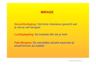 MIRAGE


Gevechtsvliegtuig: Het korte intensieve gevecht wat
je met je zelf aangaat

Luchtspiegeling: De troebele blik die je hebt


Fata Morgana: De wenselijke situatie waarnaar je
streeft binnen de realiteit
 