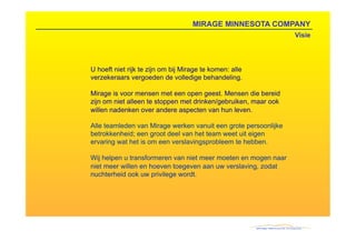 MIRAGE MINNESOTA COMPANY
                                                                 Visie




U hoeft niet rijk te zijn om bij Mirage te komen: alle
verzekeraars vergoeden de volledige behandeling.

Mirage is voor mensen met een open geest. Mensen die bereid
zijn om niet alleen te stoppen met drinken/gebruiken, maar ook
willen nadenken over andere aspecten van hun leven.

Alle teamleden van Mirage werken vanuit een grote persoonlijke
betrokkenheid; een groot deel van het team weet uit eigen
ervaring wat het is om een verslavingsprobleem te hebben.

Wij helpen u transformeren van niet meer moeten en mogen naar
niet meer willen en hoeven toegeven aan uw verslaving, zodat
nuchterheid ook uw privilege wordt.
 