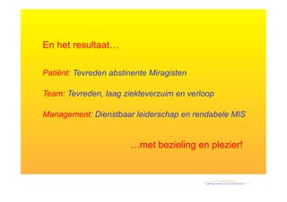 En het resultaat…

Patiënt: Tevreden abstinente Miragisten

Team: Tevreden, laag ziekteverzuim en verloop

Management: Dienstbaar leiderschap en rendabele MIS


                       …met bezieling en plezier!
 