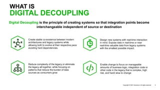 Digital Decoupling is the principle of creating systems so that integration points become
interchangeable independent of source or destination
WHAT IS
Copyright © 2021 Accenture. All rights reserved. 2
Design new systems with real-time interaction
in mind. Expose data in real-time or near
real-time valuable data from legacy systems
with the smallest possible impact.
Enable change to focus on manageable
amounts of business logic, integration code or
other code in the legacy that is complex, high
risk, and hard/ slow to change
DIGITAL DECOUPLING
Reduce complexity of the legacy or eliminate
the legacy all together, while focusing on
patterns that reduce the burden of data
sources as consumers grow
Create stable co-existence between modern
architectures and legacy systems while
allowing both to evolve at their respective pace
avoiding hard dependencies.
 