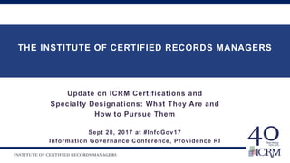 INSTITUTE OF CERTIFIED RECORDS MANAGERS
THE INSTITUTE OF CERTIFIED RECORDS MANAGERS
JJJOHN
Update on ICRM Certifications and
Specialty Designations: What They Are and
How to Pursue Them
Sept 28, 2017 at #InfoGov17
Information Governance Conference, Providence RI
mjanicik14@comcast.net
 