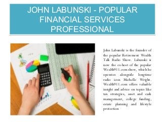 JOHN LABUNSKI - POPULAR
FINANCIAL SERVICES
PROFESSIONAL
JOHN LABUNSKI - POPULAR
FINANCIAL SERVICES
PROFESSIONAL
John Labunski is the founder of
the popular Retirement Wealth
Talk Radio Show. Labunski is
now the co-host of the popular
Wealth911.com show, which he
operates alongside longtime
radio icon Michelle Wright.
Wealth911.com offers valuable
insight and advice on topics like
tax strategies, asset and cash
management, college funding,
estate planning and lifestyle
protection
 