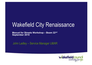 Wakefield City Renaissance
Manual for Streets Workshop – Beam 22nd
September 2010


John Ladley – Service Manager U&NR
 