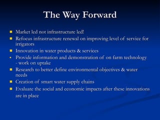 The Way Forward Market led not infrastructure led! Refocus infrastructure renewal on improving level of service for irrigators Innovation in water products & services Provide information and demonstration of on farm technology  - work on uptake Research to better define environmental objectives & water needs Creation of smart water supply chains Evaluate the social and economic impacts after these innovations are in place   