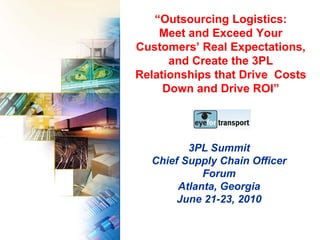 “Outsourcing Logistics:
    Meet and Exceed Your
Customers’ Real Expectations,
      and Create the 3PL
Relationships that Drive Costs
     Down and Drive ROI”




         3PL Summit
  Chief Supply Chain Officer
            Forum
       Atlanta, Georgia
       June 21-23, 2010
 