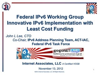 Federal IPv6 Working Group
Innovative IPv6 Implementation with
        Least Cost Funding
John L Lee, CTO
    Co-Chair, IPv6 Address Planning Team, ACT-IAC,
                 Federal IPv6 Task Force




         Internet Associates, LLC A Certified VOSB
                        November 13, 2012                                 1
                 •©2012 Internet Associates, LLC; All Rights Reserved..
 