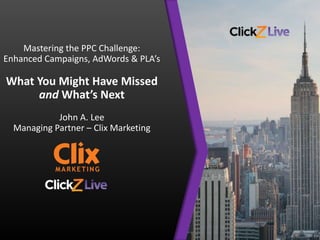 Mastering the PPC Challenge:
Enhanced Campaigns, AdWords & PLA’s
What You Might Have Missed
and What’s Next
John A. Lee
Managing Partner – Clix Marketing
 