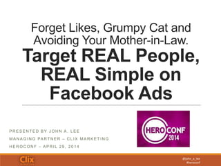 @john_a_lee
#heroconf
Forget Likes, Grumpy Cat and
Avoiding Your Mother-in-Law.
Target REAL People,
REAL Simple on
Facebook Ads
P R E S E N T E D B Y J O H N A . L E E
MA N A G I N G PA RT N E R – C L I X MA R K E T I N G
H E R O C O N F – A P R I L 2 9 , 2 0 1 4
 