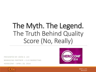 @john_a_lee
#heroconf
The Myth. The Legend.
The Truth Behind Quality
Score (No, Really)
P R E S E N T E D BY J O H N A . L E E
M A N A G I N G PA RT N E R – C L I X M A R K E T I N G
H E RO C O N F – A P R I L 2 8 , 2 0 1 4
 