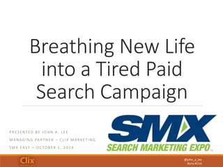 Breathing New Life 
into a Tired Paid 
Search Campaign 
@john_a_lee 
#smx #21A 
P R E S ENT E D BY JOHN A . L E E 
MANAG ING PA R TNE R – C L I X MA R K E T ING 
SMX E A S T – OC TOB E R 1 , 2 0 1 4 
 