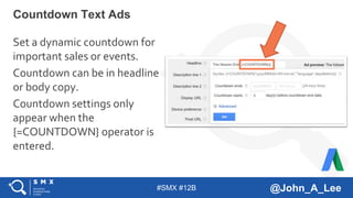 #SMX #12B @John_A_Lee
Set a dynamic countdown for
important sales or events.
Countdown can be in headline
or body copy.
Countdown settings only
appear when the
{=COUNTDOWN} operator is
entered.
Countdown Text Ads
 