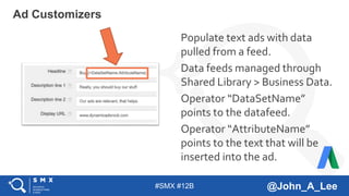#SMX #12B @John_A_Lee
Populate text ads with data
pulled from a feed.
Data feeds managed through
Shared Library > Business Data.
Operator “DataSetName”
points to the datafeed.
Operator “AttributeName”
points to the text that will be
inserted into the ad.
Ad Customizers
 